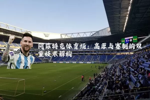 阿兹特克体育场:高原与赛制的双重技术解构